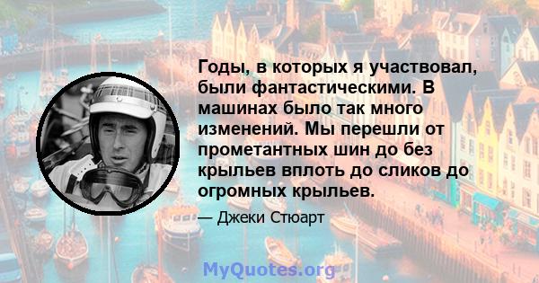 Годы, в которых я участвовал, были фантастическими. В машинах было так много изменений. Мы перешли от прометантных шин до без крыльев вплоть до сликов до огромных крыльев.