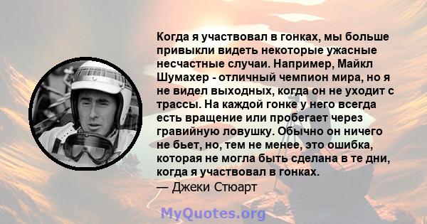 Когда я участвовал в гонках, мы больше привыкли видеть некоторые ужасные несчастные случаи. Например, Майкл Шумахер - отличный чемпион мира, но я не видел выходных, когда он не уходит с трассы. На каждой гонке у него