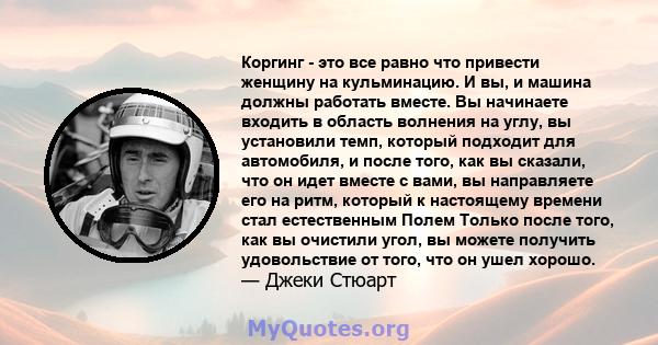 Коргинг - это все равно что привести женщину на кульминацию. И вы, и машина должны работать вместе. Вы начинаете входить в область волнения на углу, вы установили темп, который подходит для автомобиля, и после того, как 