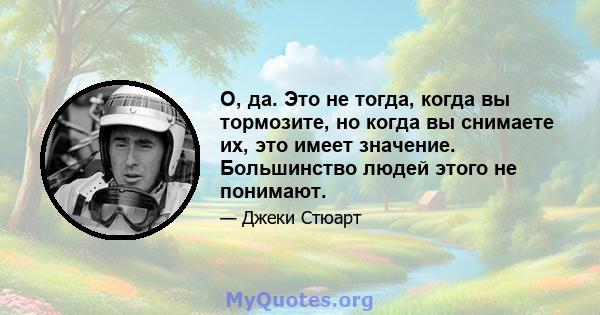 О, да. Это не тогда, когда вы тормозите, но когда вы снимаете их, это имеет значение. Большинство людей этого не понимают.