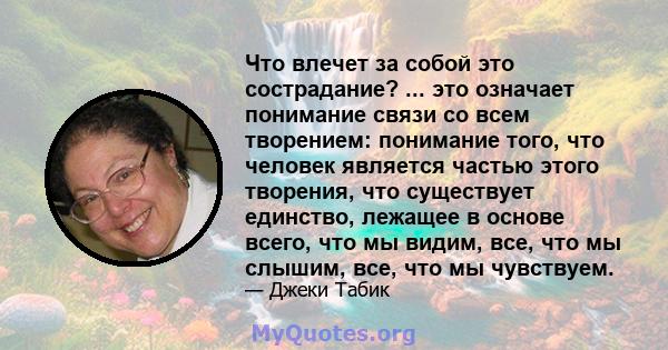 Что влечет за собой это сострадание? ... это означает понимание связи со всем творением: понимание того, что человек является частью этого творения, что существует единство, лежащее в основе всего, что мы видим, все,