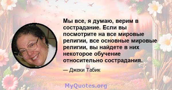 Мы все, я думаю, верим в сострадание. Если вы посмотрите на все мировые религии, все основные мировые религии, вы найдете в них некоторое обучение относительно сострадания.