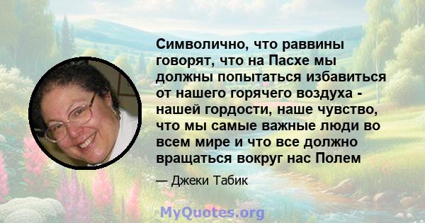 Символично, что раввины говорят, что на Пасхе мы должны попытаться избавиться от нашего горячего воздуха - нашей гордости, наше чувство, что мы самые важные люди во всем мире и что все должно вращаться вокруг нас Полем