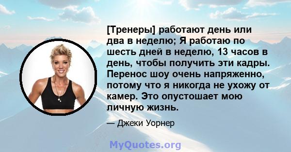 [Тренеры] работают день или два в неделю; Я работаю по шесть дней в неделю, 13 часов в день, чтобы получить эти кадры. Перенос шоу очень напряженно, потому что я никогда не ухожу от камер. Это опустошает мою личную