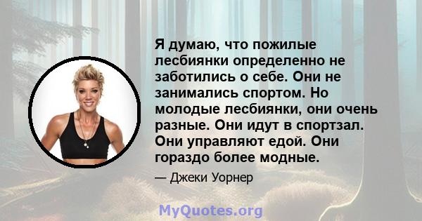 Я думаю, что пожилые лесбиянки определенно не заботились о себе. Они не занимались спортом. Но молодые лесбиянки, они очень разные. Они идут в спортзал. Они управляют едой. Они гораздо более модные.