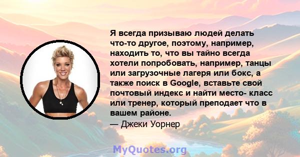 Я всегда призываю людей делать что-то другое, поэтому, например, находить то, что вы тайно всегда хотели попробовать, например, танцы или загрузочные лагеря или бокс, а также поиск в Google, вставьте свой почтовый