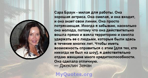 Сара Браун - милая для работы. Она хорошая актриса. Она смелая, и она входит, и она знает свои линии. Она просто потрясающая. Иногда я забываю, насколько она молода, потому что она действительно вошла прямо и взяла