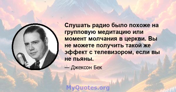 Слушать радио было похоже на групповую медитацию или момент молчания в церкви. Вы не можете получить такой же эффект с телевизором, если вы не пьяны.