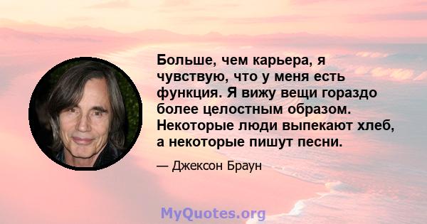 Больше, чем карьера, я чувствую, что у меня есть функция. Я вижу вещи гораздо более целостным образом. Некоторые люди выпекают хлеб, а некоторые пишут песни.