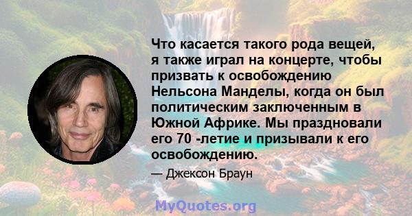 Что касается такого рода вещей, я также играл на концерте, чтобы призвать к освобождению Нельсона Манделы, когда он был политическим заключенным в Южной Африке. Мы праздновали его 70 -летие и призывали к его