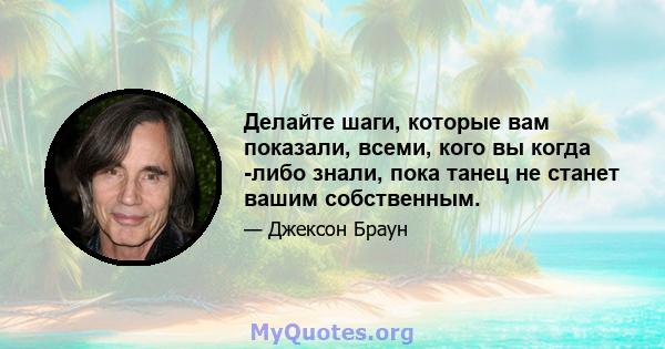 Делайте шаги, которые вам показали, всеми, кого вы когда -либо знали, пока танец не станет вашим собственным.