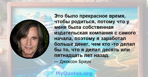 Это было прекрасное время, чтобы родиться, потому что у меня была собственная издательская компания с самого начала, поэтому я заработал больше денег, чем кто -то делал бы то, что я делал десять или пятнадцать лет назад.