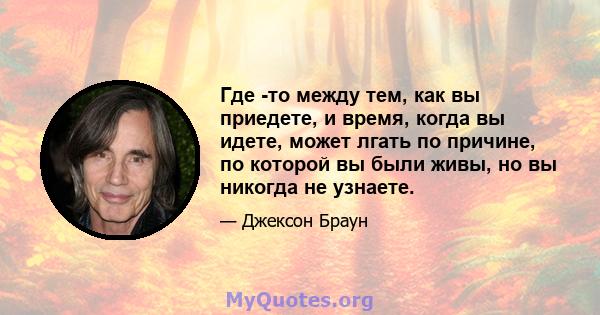 Где -то между тем, как вы приедете, и время, когда вы идете, может лгать по причине, по которой вы были живы, но вы никогда не узнаете.