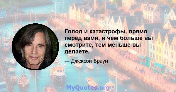 Голод и катастрофы, прямо перед вами, и чем больше вы смотрите, тем меньше вы делаете.