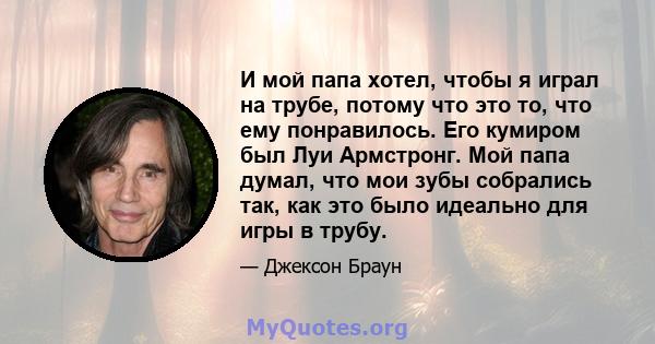 И мой папа хотел, чтобы я играл на трубе, потому что это то, что ему понравилось. Его кумиром был Луи Армстронг. Мой папа думал, что мои зубы собрались так, как это было идеально для игры в трубу.