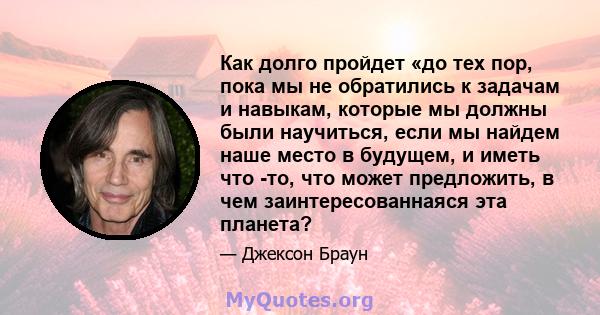 Как долго пройдет «до тех пор, пока мы не обратились к задачам и навыкам, которые мы должны были научиться, если мы найдем наше место в будущем, и иметь что -то, что может предложить, в чем заинтересованнаяся эта