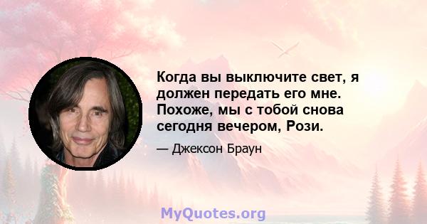 Когда вы выключите свет, я должен передать его мне. Похоже, мы с тобой снова сегодня вечером, Рози.