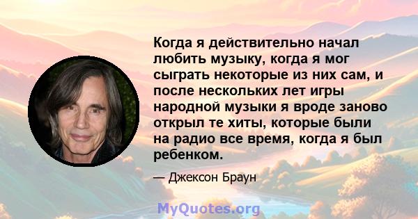 Когда я действительно начал любить музыку, когда я мог сыграть некоторые из них сам, и после нескольких лет игры народной музыки я вроде заново открыл те хиты, которые были на радио все время, когда я был ребенком.