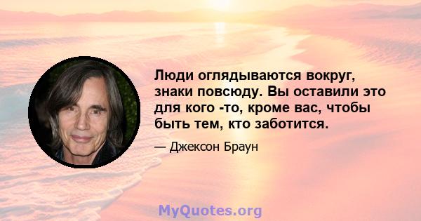 Люди оглядываются вокруг, знаки повсюду. Вы оставили это для кого -то, кроме вас, чтобы быть тем, кто заботится.