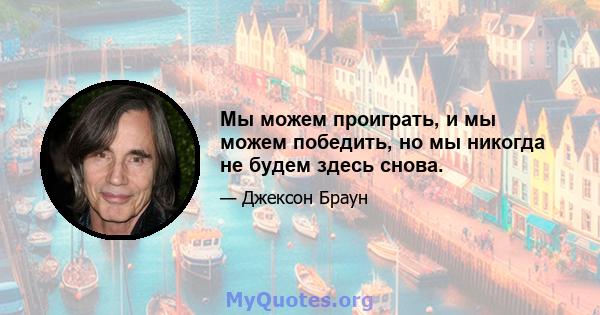 Мы можем проиграть, и мы можем победить, но мы никогда не будем здесь снова.