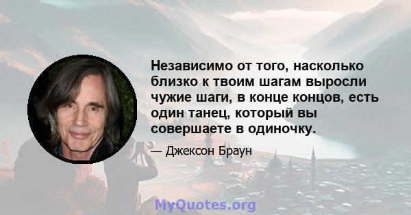 Независимо от того, насколько близко к твоим шагам выросли чужие шаги, в конце концов, есть один танец, который вы совершаете в одиночку.