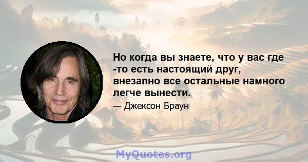 Но когда вы знаете, что у вас где -то есть настоящий друг, внезапно все остальные намного легче вынести.