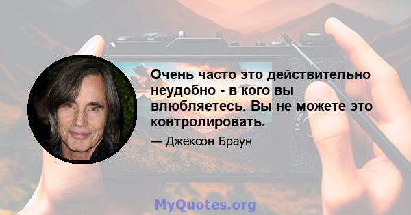 Очень часто это действительно неудобно - в кого вы влюбляетесь. Вы не можете это контролировать.