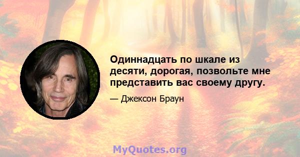 Одиннадцать по шкале из десяти, дорогая, позвольте мне представить вас своему другу.