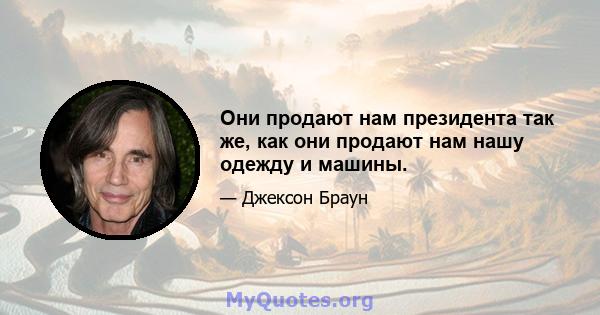 Они продают нам президента так же, как они продают нам нашу одежду и машины.