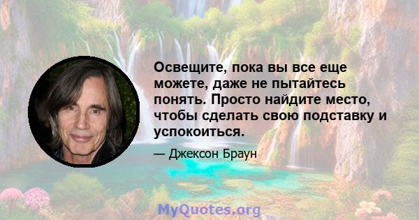 Освещите, пока вы все еще можете, даже не пытайтесь понять. Просто найдите место, чтобы сделать свою подставку и успокоиться.