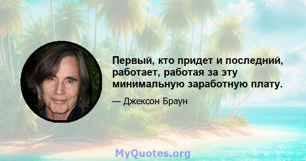 Первый, кто придет и последний, работает, работая за эту минимальную заработную плату.