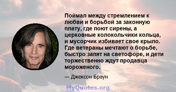 Поймал между стремлением к любви и борьбой за законную плату, где поют сирены, а церковные колокольчики кольца, и мусорчик избивает свое крыло. Где ветераны мечтают о борьбе, быстро запят на светофоре, и дети