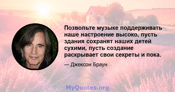 Позвольте музыке поддерживать наше настроение высоко, пусть здания сохранят наших детей сухими, пусть создание раскрывает свои секреты и пока.