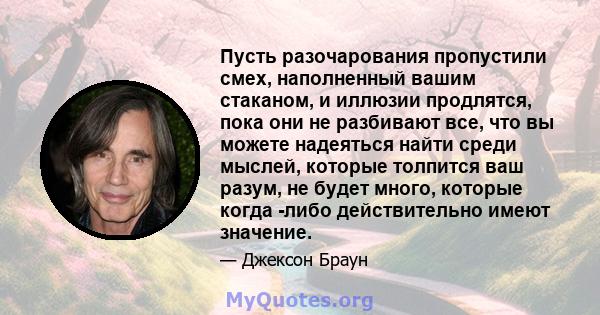 Пусть разочарования пропустили смех, наполненный вашим стаканом, и иллюзии продлятся, пока они не разбивают все, что вы можете надеяться найти среди мыслей, которые толпится ваш разум, не будет много, которые когда