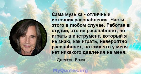 Сама музыка - отличный источник расслабления. Части этого в любом случае. Работая в студии, это не расслабляет, но играть в инструмент, который я не знаю, как играть, невероятно расслабляет, потому что у меня нет