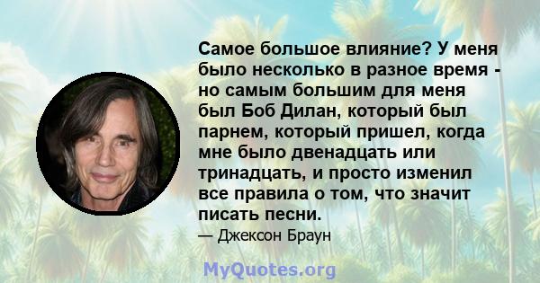 Самое большое влияние? У меня было несколько в разное время - но самым большим для меня был Боб Дилан, который был парнем, который пришел, когда мне было двенадцать или тринадцать, и просто изменил все правила о том,