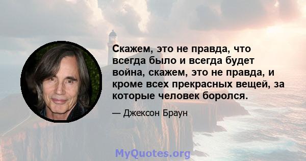 Скажем, это не правда, что всегда было и всегда будет война, скажем, это не правда, и кроме всех прекрасных вещей, за которые человек боролся.