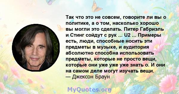 Так что это не совсем, говорите ли вы о политике, а о том, насколько хорошо вы могли это сделать. Питер Габриэль и Стинг сойдут с рук ... U2 ... Примеры есть, люди, способные носить эти предметы в музыке, и аудитория