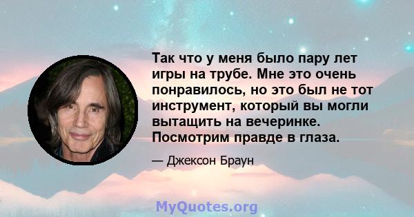 Так что у меня было пару лет игры на трубе. Мне это очень понравилось, но это был не тот инструмент, который вы могли вытащить на вечеринке. Посмотрим правде в глаза.