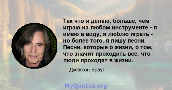 Так что я делаю, больше, чем играю на любом инструменте - я имею в виду, я люблю играть - но более того, я пишу песни. Песни, которые о жизни, о том, что значит проходить все, что люди проходят в жизни.