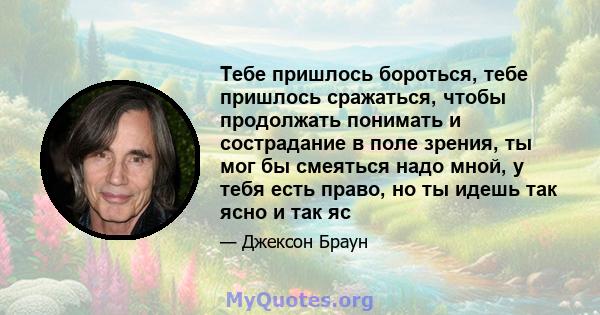 Тебе пришлось бороться, тебе пришлось сражаться, чтобы продолжать понимать и сострадание в поле зрения, ты мог бы смеяться надо мной, у тебя есть право, но ты идешь так ясно и так яс