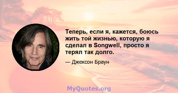 Теперь, если я, кажется, боюсь жить той жизнью, которую я сделал в Songwell, просто я терял так долго.