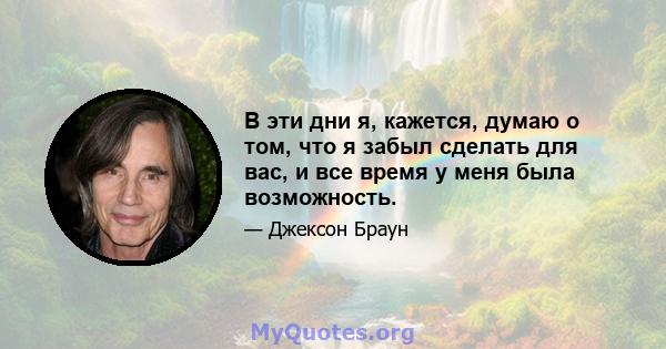 В эти дни я, кажется, думаю о том, что я забыл сделать для вас, и все время у меня была возможность.