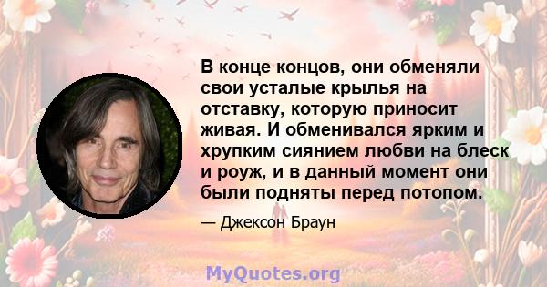 В конце концов, они обменяли свои усталые крылья на отставку, которую приносит живая. И обменивался ярким и хрупким сиянием любви на блеск и роуж, и в данный момент они были подняты перед потопом.