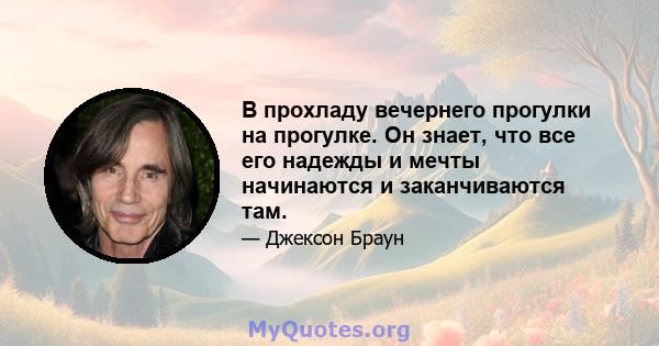 В прохладу вечернего прогулки на прогулке. Он знает, что все его надежды и мечты начинаются и заканчиваются там.