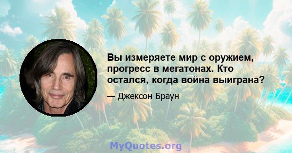 Вы измеряете мир с оружием, прогресс в мегатонах. Кто остался, когда война выиграна?