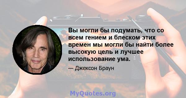 Вы могли бы подумать, что со всем гением и блеском этих времен мы могли бы найти более высокую цель и лучшее использование ума.