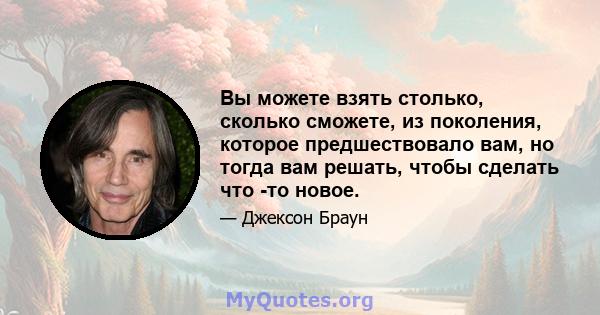 Вы можете взять столько, сколько сможете, из поколения, которое предшествовало вам, но тогда вам решать, чтобы сделать что -то новое.