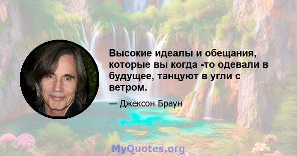 Высокие идеалы и обещания, которые вы когда -то одевали в будущее, танцуют в угли с ветром.