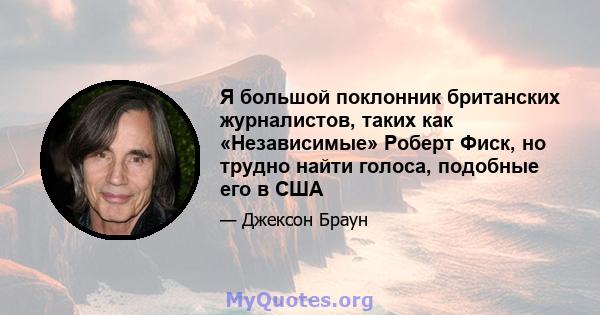 Я большой поклонник британских журналистов, таких как «Независимые» Роберт Фиск, но трудно найти голоса, подобные его в США